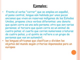 Ejemplos:
•  Frente al verbo "correr" que se emplea en español,
  el pomo central, lengua aún hablada por unos pocos
  ancianos que viven en reservas indígenas de los Estados
  Unidos, propone cinco verbos diferentes: uno denota
  que quien corre es una sola persona; otro que son varias
  personas; el tercero que quien corre es un animal de
  cuatro patas; el cuarto que corren numerosas criaturas
  de cuatro patas, y el quinto se refiere a un grupo de
  personas que van en automóvil.
• las lenguas africanas que clasifican y dividen los
  objetos del mundo según criterios impensados para un
  europeo
 