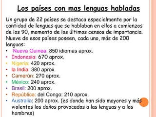 Los países con mas lenguas habladas
Un grupo de 22 países se destaca especialmente por la
cantidad de lenguas que se hablaban en ellos a comienzos
de los 90, momento de los últimos censos de importancia.
Nueve de esos países poseen, cada uno, más de 200
lenguas:
• Nueva Guinea: 850 idiomas aprox.
• Indonesia: 670 aprox.
• Nigeria: 420 aprox.
• la India: 380 aprox.
• Camerún: 270 aprox.
• México: 240 aprox.
• Brasil: 200 aprox.
• República: del Congo: 210 aprox.
• Australia: 200 aprox. (es donde han sido mayores y más
   violentos los daños provocados a las lenguas y a los
   hombres)
 