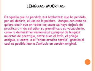 LENGUAS MUERTAS

Es aquella que ha perdido sus hablantes; que ha perdido,
por así decirlo, el uso de la palabra. Aunque con esto no
quiere decir que en todos los casos se haya dejado de
practicar, ni de estudiar su gramática o su vocabulario,
como lo demuestran numerosos ejemplos de lenguas
muertas de prestigio, entre ellas el latín, el griego
antiguo, el copto o el "chino arcaico tardío", gracias al
cual es posible leer a Confucio en versión original.
 