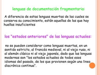 lenguas de documentación fragmentaria:
A diferencia de estas lenguas muertas de las cuales se
conserva su conocimiento, están aquellas de las que hay
huellas insuficientes


los "estados anteriores" de las lenguas actuales:

 no se pueden considerar como lenguas muertas, en un
sentido estricto, al francés medieval, ni al viejo ruso, ni
al alemán clásico ni al viejo japonés, dado que las lenguas
modernas son "los estados actuales de todos esos
idiomas del pasado, de los que provienen según una linea
diacrónica continua".
 