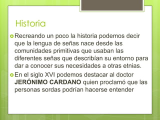 Historia
 Recreando

un poco la historia podemos decir
que la lengua de señas nace desde las
comunidades primitivas que usaban las
diferentes señas que describían su entorno para
dar a conocer sus necesidades a otras etnias.
 En el siglo XVI podemos destacar al doctor
JERÓNIMO CARDANO quien proclamó que las
personas sordas podrían hacerse entender

 