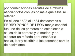 por combinaciones escritas de símbolos
asociándolos con las cosas a que ellos se
referían.
En el año 1508 al 1584 destacamos a
PEDRO PONCE DE LEON monje español
fue uno de los primeros en establecer la
causa de la sordera y la mudez y en
elaborar un método para enseñar a
hablar, leer y escribir a las personas sordas
de nacimiento.

 