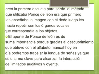 creó la primera escuela para sordo el método
que utilizaba Ponce de león era que primero
les enseñaba la imagen con el dedo luego les
hacía repetir con los órganos vocales
que correspondía a los objetos.
 El aporte de Ponce de león es de
suma importancia porque gracias al descubrimiento
que obtuvo con el alfabeto manual hoy en
día podremos trabajar la lengua de señas ya que
es el arma clave para alcanzar la interacción
de limitados auditivos y oyente.

 