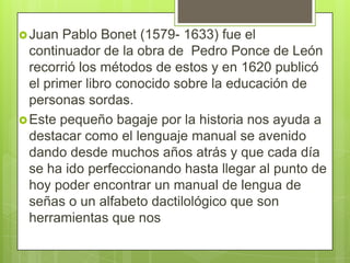  Juan

Pablo Bonet (1579- 1633) fue el
continuador de la obra de Pedro Ponce de León
recorrió los métodos de estos y en 1620 publicó
el primer libro conocido sobre la educación de
personas sordas.
 Este pequeño bagaje por la historia nos ayuda a
destacar como el lenguaje manual se avenido
dando desde muchos años atrás y que cada día
se ha ido perfeccionando hasta llegar al punto de
hoy poder encontrar un manual de lengua de
señas o un alfabeto dactilológico que son
herramientas que nos

 
