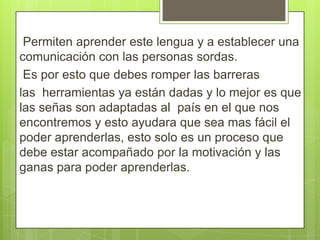 Permiten aprender este lengua y a establecer una
comunicación con las personas sordas.
Es por esto que debes romper las barreras
las herramientas ya están dadas y lo mejor es que
las señas son adaptadas al país en el que nos
encontremos y esto ayudara que sea mas fácil el
poder aprenderlas, esto solo es un proceso que
debe estar acompañado por la motivación y las
ganas para poder aprenderlas.

 