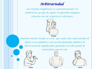 Arbitrariedad
Los sistemas lingüísticos se caracterizan por ser
arbitrarios, ya que los signos no guardan ninguna
relación con sus respectivos referentes.
Durante mucho tiempo se creía que cada seña representaba al
objeto, a la cualidad o a la acción denotada, debido a la
observación de significantes gestuales con alto grado de
iconicidad, como lo son:
Comer Gordo Dormir
Uruguay
 