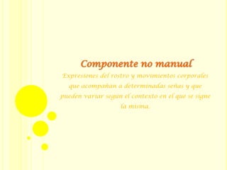 Expresiones del rostro y movimientos corporales
que acompañan a determinadas señas y que
pueden variar según el contexto en el que se signe
la misma.
Componente no manual
 