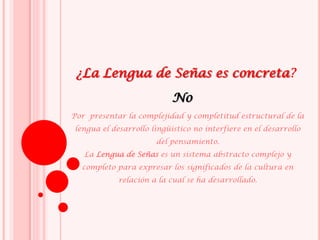 ¿La Lengua de Señas es concreta?
Por presentar la complejidad y completitud estructural de la
lengua el desarrollo lingüístico no interfiere en el desarrollo
del pensamiento.
La Lengua de Señas es un sistema abstracto complejo y
completo para expresar los significados de la cultura en
relación a la cual se ha desarrollado.
No
 