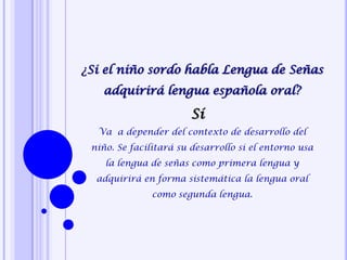 ¿Si el niño sordo habla Lengua de Señas
adquirirá lengua española oral?
Va a depender del contexto de desarrollo del
niño. Se facilitará su desarrollo si el entorno usa
la lengua de señas como primera lengua y
adquirirá en forma sistemática la lengua oral
como segunda lengua.
Sí
 