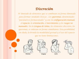 Discreción
N° limitado de elementos que se combinan en forma ilimitada
para formar unidades léxicas . Los queremas, denominados
“parámetros formacionales” y son: la configuración manual,
el espacio, la orientación, el movimiento, y los rasgos no
manuales. En la Lengua de Señas, los elementos discretos, los
queremas, se enlazan en forma simultánea. Esta posibilidad,
sin duda, la brinda la modalidad gestual y el uso del espacio
que no tiene limitaciones.
Gracioso Uruguay Leche Vaca
 