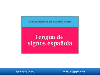 José María Olayo olayo.blogspot.com
Comunicación de las personas sordas
Lengua de
signos española
 