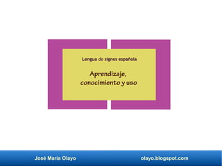 José María Olayo olayo.blogspot.com
Lengua de signos española
Aprendizaje,
conocimiento y uso
 