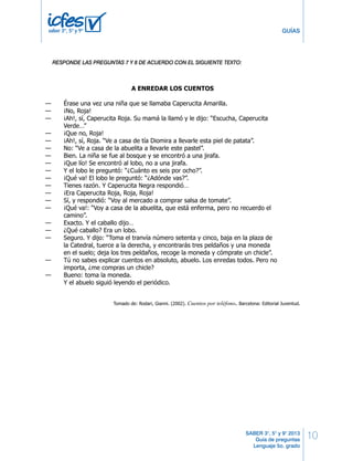 10 
GUÍAS 
SABER 3°, 5° y 9° 2013 
Guía de preguntas 
Lenguaje 5o. grado 
saber 3º, 5º y 9º 
PRUEBA DE LENGUAJE 
RESPONDE LAS PREGUNTAS 19 A 24 DE ACUERDO CON EL SIGUIENTE TEXTO 
RESPONDE LAS PREGUNTAS 7 Y 8 DE ACUERDO CON EL SIGUIENTE TEXTO: 
A ENREDAR LOS CUENTOS 
— Érase una vez una niña que se llamaba Caperucita Amarilla. 
— ¡No, Roja! 
— ¡Ah!, sí, Caperucita Roja. Su mamá la llamó y le dijo: “Escucha, Caperucita 
Verde…” 
— ¡Que no, Roja! 
— ¡Ah!, sí, Roja. “Ve a casa de tía Diomira a llevarle esta piel de patata”. 
— No: “Ve a casa de la abuelita a llevarle este pastel”. 
— Bien. La niña se fue al bosque y se encontró a una jirafa. 
— ¡Que lío! Se encontró al lobo, no a una jirafa. 
— Y el lobo le preguntó: “¿Cuánto es seis por ocho?”. 
— ¡Qué va! El lobo le preguntó: “¿Adónde vas?”. 
— Tienes razón. Y Caperucita Negra respondió… 
— ¡Era Caperucita Roja, Roja, Roja! 
— Sí, y respondió: “Voy al mercado a comprar salsa de tomate”. 
— ¡Qué va!: “Voy a casa de la abuelita, que está enferma, pero no recuerdo el 
camino”. 
— Exacto. Y el caballo dijo… 
— ¿Qué caballo? Era un lobo. 
— Seguro. Y dijo: “Toma el tranvía número setenta y cinco, baja en la plaza de 
la Catedral, tuerce a la derecha, y encontrarás tres peldaños y una moneda 
en el suelo; deja los tres peldaños, recoge la moneda y cómprate un chicle”. 
— Tú no sabes explicar cuentos en absoluto, abuelo. Los enredas todos. Pero no 
importa, ¿me compras un chicle? 
— Bueno: toma la moneda. 
Y el abuelo siguió leyendo el periódico. 
Tomado de: Rodari, Gianni. (2002). Cuentos por teléfono. Barcelona: Editorial Juventud. 
Los otros nombres que le da el abuelo a Caperucita Roja son: 
19. 
A. Caperucita Amarilla, Caperucita Verde y Caperucita Negra. 
B. tía Diomira, Caperucita Negra y Caperucita Verde. 
C. Caperucita Verde, Caperucita Rosada y Caperucita Negra. 
D. tía Diomira, Caperucita Amarilla y jirafa. 
8 LG Lenguaje 
 