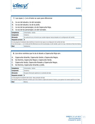 Lenguaje LG 9 
11 
GUÍAS 
— No: “Ve a casa de la abuelita a llevarle este pastel”. 
— A. iniciar Bien. la La historia. 
niña se fue al bosque y se encontró a una jirafa. 
— B. continuar ¡Que lío! su Se narración. 
encontró al lobo, no a una jirafa. 
— Y el lobo le preguntó: “¿Cuánto es seis por ocho?”. 
— C. explicar ¡Qué va! la historia. 
El lobo le preguntó: “¿Adónde vas?”. 
— D. finalizar Tienes su razón. narración. 
Y Caperucita Negra respondió… 
— ¡Era Caperucita Roja, Roja, Roja! 
— Sí, y respondió: “Voy al mercado a comprar salsa de tomate”. 
— ¡Qué va!: “Voy a casa de la abuelita, que está enferma, pero no recuerdo el 
Las rayas (—) en el texto se usan para diferenciar 
7. 
23. 
— Exacto. Y el caballo dijo… 
— ¿Qué caballo? Era un lobo. 
— Seguro. Y dijo: “Toma el tranvía número setenta y cinco, baja en la plaza de 
A. la voz del abuelo y la del narrador. 
B. la voz del abuelo y la de la jirafa. 
C. la voz de los personajes y la de Caperucita Roja. 
D. la voz de los personajes y la del narrador. 
la Catedral, tuerce a la derecha, y encontrarás tres peldaños y una moneda 
en el suelo; deja los tres peldaños, recoge la moneda y cómprate un chicle”. 
— Tú no sabes explicar cuentos en absoluto, abuelo. Los enredas todos. Pero no 
La intención del abuelo al narrar el cuento es 
Tomado de: Rodari, Gianni. (2002). Cuentos por teléfono. Barcelona: Editorial Juventud. 
SABER 3°, 5° y 9° 2013 
Guía de preguntas 
Lenguaje 5o. grado 
saber 3º, 5º y 9º 
camino”. 
importa, ¿me compras un chicle? 
Competencia Comunicativa - lectora 
Componente — Bueno: toma Sintáctico 
la moneda. 
Y el abuelo siguió leyendo el periódico. 
Afirmación 24. 
Da cuenta del uso y la función que cumplen algunas marcas textuales en la configuración del sentido. 
Respuesta correcta D 
En esta pregunta el estudiante debe identificar la función de las rayas en la configuración del sentido del texto. 
El uso de las rayas (---) en el texto permite diferenciar la voz de los personajes y la del narrador, quien es el que interviene al final de la historia. 
Nivel Satisfactorio 
A. mentirle a su nieto o a su nieta sobre la historia de Caperucita Roja. 
B. contar la historia de Caperucita Roja de una manera diferente. 
C. darle una moneda a su nieto o a su nieta para comprar chicles. 
D. señalar el camino para llegar a la plaza de la Catedral en tranvía. 
Los otros nombres que le da el abuelo a Caperucita Roja son: 
8. 
19. 
A. Caperucita Amarilla, Caperucita Verde y Caperucita Negra. 
B. tía Diomira, Caperucita Negra y Caperucita Verde. 
C. Caperucita Verde, Caperucita Rosada y Caperucita Negra. 
D. tía Diomira, Caperucita Amarilla y jirafa. 
Competencia Comunicativa - lectora 
Componente Semántico 
Afirmación Recupera información explícita en el contenido del texto. 
Respuesta correcta A 
En esta pregunta el estudiante debe ubicar ideas puntuales del texto. 
Esta opción recoge los diferentes nombres que le da el abuelo a Caperucita durante la historia y que aparecen de manera explícita en el texto. 
Nivel Mínimo 
8 LG Lenguaje 
 