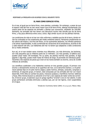 12 
GUÍAS 
BLOQUE 1 5º Cuadernillo 1 
RESPONDE LAS PREGUNTAS 7 A 12 DE ACUERDO CON EL SIGUIENTE TEXTO 
SABER 3°, 5° y 9° 2013 
Guía de preguntas 
Lenguaje 5o. grado 
saber 3º, 5º y 9º 
RESPONDE LA PREGUNTA 9 DE ACUERDO CON EL SIGUIENTE TEXTO: 
EL MAR COMO ESPACIO VITAL 
En el mar, al igual que en tierra firme, viven plantas y animales. Sin embargo, a pesar de que 
el espacio vital del mar es cien veces mayor que el de tierra firme, alberga escasamente una 
octava parte de las especies de animales y plantas que conocemos, alrededor de 250.000. 
Asimismo, los animales del mar tienen una estructura mucho más sencilla que los de tierra 
firme, y hay poca diferencia entre unos y otros. Algo similar ocurre con las plantas marinas. 
Las condiciones de vida en el mar son más uniformes y estables que las de la tierra, donde rei-nan 
los contrastes en las condiciones del medio ambiente externo. Pensemos simplemente en 
los calores del trópico y los fríos del Ártico, en los quemantes desiertos, los infinitos pantanos 
y las selvas impenetrables. A esto sumémosle las variaciones de la temperatura, durante el día 
y cada estación del año. Los habitantes del mar no tienen que adaptarse a tales condiciones 
de su medio ambiente. 
Aun así, en el mar existen seres vivientes muy diferentes. Los más diminutos, las bacterias, 
son más pequeños que la milésima parte de un milímetro. Los más grandes, la ballena azul, 
pueden pesar hasta 150 toneladas. Por su parte, las plantas marinas más grandes, el alga 
gigante o alga Kelp, puede medir hasta 50 metros de largo. El promedio de individuos perte-necientes 
a las especies de peces que viven en los mares también es enorme, cerca de 10.000 
millones de animales. 
Los científicos subdividen a los habitantes marinos en tres grandes grupos. El primero vive 
encima o directamente encima de la superficie del mar; se le denomina bentos y a él perte-necen 
plantas fijas en el suelo marino (algas y pasto marino), almejas, caracoles, cangrejos y 
lombrices. El segundo grupo, el necton, está compuesto por los animales del mar con mayor 
desarrollo. Entre ellos se cuentan los peces, moluscos (pulpos) y mamíferos marinos: ballenas 
y focas. Ellos mismos buscan su ubicación en el mar y son capaces de nadar contra las corrien-tes. 
El tercer grupo, el plancton (que en griego significa “errante”) vive en mar abierto. A este 
grupo pertenecen animales diminutos y plantas que, por ser tan ligeros, viven suspendidos 
en el agua. 
Tomado de: Crummener, Rainer (2004). Oceanografía. México: Altea. 
Del primer párrafo del texto puedes deducir que 
7. 
A. existen más plantas marinas que plantas de tierra firme en el planeta. 
B. los animales de tierra firme tienen una estructura mucho más sencilla que los marinos. 
C. las plantas marinas tienen una estructura mucho más sencilla que las de tierra firme. 
D. existen más animales marinos que animales de tierra firme en el planeta. 
4 LD Lenguaje 
 