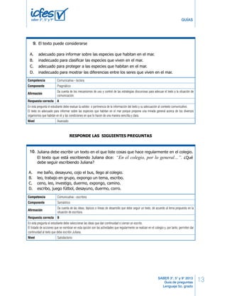 Lenguaje LD 5 
13 
A. el mar como hábitat de animales y plantas marinas, hasta grupos de habitantes marinos. 
B. las condiciones climáticas del mar, hasta la diversidad y clases de animales marinos. 
C. los animales más grandes del mar, hasta las condiciones ambientales del medio marino. 
GUÍAS 
D. grupos de animales marinos, hasta las diferencias entre los animales y las plantas marinos. 
9. 
12. 
A. adecuado para informar sobre las especies que habitan en el mar. 
B. inadecuado para clasificar las especies que viven en el mar. 
C. adecuado para proteger a las especies que habitan en el mar. 
D. inadecuado para mostrar las diferencias entre los seres que viven en el mar. 
Da cuenta de las ideas, tópicos o líneas de desarrollo que debe seguir un texto, de acuerdo al tema propuesto en la 
situación de escritura. 
Respuesta correcta B 
En esta pregunta el estudiante debe seleccionar las ideas que dan continuidad o cierran un escrito. 
El listado de acciones que se nombran en esta opción son las actividades que regularmente se realizan en el colegio y, por tanto, permiten dar 
continuidad al texto que debe escribir Juliana. 
Nivel Satisfactorio 
SABER 3°, 5° y 9° 2013 
Guía de preguntas 
Lenguaje 5o. grado 
saber 3º, 5º y 9º 
El texto puede considerarse 
BLOQUE 1 5º Cuadernillo 1 
RESPONDE LAS SIGUIENTES PREGUNTAS 
13. 
* 
Competencia Comunicativa - lectora 
Componente Pragmático 
Afirmación 
Da cuenta de los mecanismos de uso y control de las estrategias discursivas para adecuar el texto a la situación de 
comunicación. 
Respuesta correcta A 
En 14. 
esta pregunta el estudiante debe evaluar la validez o pertinencia de la información del texto y su adecuación al contexto comunicativo. 
El texto es adecuado para informar sobre las especies que habitan en el mar porque propone una mirada general acerca de los diversos 
organismos que habitan en él y las condiciones en que lo hacen de una manera sencilla y clara. 
Nivel Avanzado 
BLOQUE 1 5º Cuadernillo 1 
RESPONDE LAS SIGUIENTES PREGUNTAS 
Tu profesor quiere que escribas un texto en el que señales cuál es tu programa de tele-visión 
favorito y por qué. En el texto que vas a escribir debes presentar 
10. 
15. 
A. una descripción de los programas de televisión. 
B. un argumento que explique tu gusto por un programa. 
C. una enumeración de las películas de los sábados. 
D. una narración del último capítulo de un programa. 
Tú estás lejos de casa y tu mamá te ha pedido que por medio de un escrito le cuentes 
detalladamente las características del pueblo al que fuiste de paseo con tus amigos del 
colegio. Para hacerlo necesitas redactar un texto 
Competencia 16. 
* 
Comunicativa - escritora 
Componente Semántico 
Afirmación 
A. expositivo. 
B. argumentativo. 
C. instructivo. 
D. descriptivo. 
Juliana debe escribir un texto en el que liste cosas que hace regularmente en el colegio. 
El texto que está escribiendo Juliana dice: “En el colegio, por lo general…”. ¿Qué 
debe seguir escribiendo Juliana? 
A. me baño, desayuno, cojo el bus, llego al colegio. 
B. leo, trabajo en grupo, expongo un tema, escribo. 
C. ceno, leo, investigo, duermo, expongo, camino. 
D. escribo, juego fútbol, desayuno, duermo, corro. 
Un extraterrestre vino a visitar el planeta Tierra y se asombró al ver que los humanos nos 
bañábamos. Él también quería bañarse y le pidió a Fredy, un estudiante de quinto, que le 
dijera por escrito los pasos para uno bañarse. Fredy señaló los siguientes pasos: 
1. abrir la ducha; 
13. 
14. 
15. 
16. 
* 
* 
Tu profesor quiere que escribas un texto en el que señales cuál es tu programa de tele-visión 
favorito y por qué. En el texto que vas a escribir debes presentar 
A. una descripción de los programas de televisión. 
B. un argumento que explique tu gusto por un programa. 
C. una enumeración de las películas de los sábados. 
D. una narración del último capítulo de un programa. 
Tú estás lejos de casa y tu mamá te ha pedido que por medio de un escrito le cuentes 
detalladamente las características del pueblo al que fuiste de paseo con tus amigos del 
colegio. Para hacerlo necesitas redactar un texto 
A. expositivo. 
B. argumentativo. 
C. instructivo. 
D. descriptivo. 
Juliana debe escribir un texto en el que liste cosas que hace regularmente en el colegio. 
El texto que está escribiendo Juliana dice: “En el colegio, por lo general…”. ¿Qué 
debe seguir escribiendo Juliana? 
A. me baño, desayuno, cojo el bus, llego al colegio. 
B. leo, trabajo en grupo, expongo un tema, escribo. 
C. ceno, leo, investigo, duermo, expongo, camino. 
D. escribo, juego fútbol, desayuno, duermo, corro. 
Un extraterrestre vino a visitar el planeta Tierra y se asombró al ver que los humanos nos 
bañábamos. Él también quería bañarse y le pidió a Fredy, un estudiante de quinto, que le 
dijera por escrito los pasos para uno bañarse. Fredy señaló los siguientes pasos: 
1. abrir la ducha; 
2. quitarse la ropa; 
3. secarse con una toalla; 
4. enjabonarse y enjuagarse; 
5. mojarse; 
Para que el extraterrestre pueda bañarse correctamente, el orden adecuado de los pasos 
sería: 
A. 1,5,2,3,4. 
B. 2,3,4,1,5. 
C. 2,1,5,4,3. 
D. 4,3,2,1,5. 
* - Pregunta modificada con respecto a su versión original. 
6 LD Lenguaje 
 