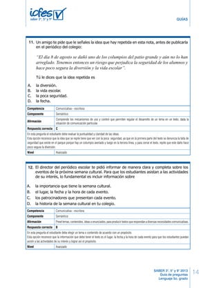 5º Cuadernillo 1 BLOQUE 1 
14 
GUÍAS 
Un amigo te pide que le señales la idea que hay repetida en esta nota, antes de publicarla 
en el periódico del colegio: 
“El día 8 de agosto se dañó uno de los columpios del patio grande y aún no lo han 
arreglado. Tenemos entonces un riesgo que perjudica la seguridad de los alumnos y 
hace poco segura la diversión y la vida escolar”. 
Tú le dices que la idea repetida es 
Mario Díaz, estudiante de 5º, quiere vender sus textos escolares de grado cuarto para 
poder comprar los de quinto. Como primero debe ofrecer sus textos, puso el siguiente 
aviso clasifi cado en la cartelera del colegio: 
Vendo textos de ciencias y lenguaje de 4º. 
Interesados, buscarme en el salón de 5º . 
Mario Díaz. 
Frente al texto de Mario tú dirías que 
El director del periódico escolar te pidió informar de manera clara y completa sobre los 
eventos de la próxima semana cultural. Para que los estudiantes asistan a las actividades 
de su interés, lo fundamental es incluir información sobre 
SABER 3°, 5° y 9° 2013 
Guía de preguntas 
Lenguaje 5o. grado 
saber 3º, 5º y 9º 
17. 
A. la diversión. 
B. la vida escolar. 
C. la poca seguridad. 
D. la fecha. 
Competencia Comunicativa - escritora 
Componente Semántico 
Afirmación 
Comprende los mecanismos de uso y control que permiten regular el desarrollo de un tema en un texto, dada la 
situación de comunicación particular. 
18. 
Respuesta correcta C 
En esta pregunta el estudiante debe evaluar la puntualidad y claridad las ideas. 
Esta opción reconoce que la idea que se repite tiene que ver con la poca seguridad, ya que en la primera parte del texto se denuncia la falta de 
seguridad que existe en el parque porque hay un columpio averiado y luego en la tercera línea, y para cerrar el texto, repite que este daño hace 
poco segura la diversión. 
Nivel Avanzado 
A. no es adecuado porque no se dirige a nadie. 
B. cumple con el tema y el propósito propuesto. 
C. se le debe quitar la segunda línea porque no es importante. 
D. no cumple con el propósito y no es clara la información. 
A. la importancia que tiene la semana cultural. 
B. el lugar, la fecha y la hora de cada evento. 
C. los patrocinadores que presentan cada evento. 
D. la historia de la semana cultural en tu colegio. 
¡DETENTE AQUÍ! 
Avísale al aplicador que terminaste esta parte 
de la prueba y espera sus instrucciones. 
Sólo empieza el siguiente bloque cuando el 
aplicador te lo indique. 
Lenguaje LD 7 
11. 
Estás escribiendo un texto en el que describes cómo es un tenedor. Tu escrito dice: “El 
tenedor es un utensilio de mesa usado para comer. Consta de una parte superior 
donde están los dientes y…”. 
¿Con qué información puedes continuar el texto? 
A. el tenedor se divide en dos partes: una llamada dientes y otra llamada mango. 
B. una inferior o mango que sirve para coger el tenedor y manejarlo fácilmente. 
C. la cuchara tiene forma de espátula e imita la forma de la mano. 
D. siempre está acompañado por una cuchara y un cuchillo. 
Daniel elabora una nota de aprecio para su amiga Marcela, aprovechando la celebración 
32. 
33. 
34. 
5º Cuadernillo 1 BLOQUE 2 
12. 
Competencia Comunicativa - escritora 
Componente Semántico 
Afirmación Prevé temas, contenidos, ideas o enunciados, para producir textos que respondan a diversas necesidades comunicativas. 
Respuesta correcta B 
En esta pregunta el estudiante debe elegir un tema o contenido de acuerdo con un propósito. 
Esta opción reconoce que la información que debe tener el texto es el lugar, la fecha y la hora de cada evento para que los estudiantes puedan 
asistir a las actividades de su interés y lograr así el propósito. 
Nivel Avanzado 
 