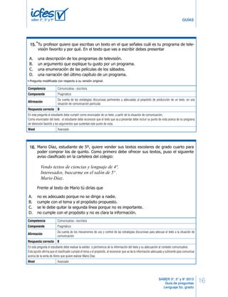 5º Cuadernillo 1 BLOQUE 1 
16 
* 
Un extraterrestre vino a visitar el planeta Tierra y se asombró al ver que los humanos nos 
bañábamos. Él también quería bañarse y le pidió a Fredy, un estudiante de quinto, que le 
dijera por escrito los pasos para uno bañarse. Fredy señaló los siguientes pasos: 
1. abrir la ducha; 
GUÍAS 
2. quitarse la ropa; 
3. secarse con una toalla; 
4. enjabonarse y enjuagarse; 
5. mojarse; 
Para que el extraterrestre pueda bañarse correctamente, el orden adecuado de los pasos 
sería: 
BLOQUE 1 5º Cuadernillo 1 
RESPONDE LAS SIGUIENTES PREGUNTAS 
* 
Tu profesor quiere que escribas un texto en el que señales cuál es tu programa de tele-visión 
favorito y por qué. En el texto que vas a escribir debes presentar 
Un amigo te pide que le señales la idea que hay repetida en esta nota, antes de publicarla 
en el periódico del colegio: 
“El día 8 de agosto se dañó uno de los columpios del patio grande y aún no lo han 
arreglado. Tenemos entonces un riesgo que perjudica la seguridad de los alumnos y 
hace poco segura la diversión y la vida escolar”. 
Tú le dices que la idea repetida es 
una narración del último capítulo de un programa. 
Tú estás lejos de casa y tu mamá te ha pedido que por medio de un escrito le cuentes 
detalladamente las características del pueblo al que fuiste de paseo con tus amigos del 
colegio. Para hacerlo necesitas redactar un texto 
Da cuenta de las estrategias discursivas pertinentes y adecuadas al propósito de producción de un texto, en una 
situación de comunicación particular. 
17. 
Respuesta correcta B 
En esta pregunta el estudiante debe cumplir como enunciador de un texto, a partir de la situación de comunicación. 
Como enunciador del texto, el estudiante debe reconocer que el texto que va a presentar debe incluir su punto de vista acerca de su programa 
de televisión favorito y los argumentos que sustentan este punto de vista. 
Nivel Avanzado 
Mario Díaz, estudiante de 5º, quiere vender sus textos escolares de grado cuarto para 
poder comprar los de quinto. Como primero debe ofrecer sus textos, puso el siguiente 
aviso clasifi cado en la cartelera del colegio: 
Vendo textos de ciencias y lenguaje de 4º. 
Interesados, buscarme en el salón de 5º . 
Mario Díaz. 
Frente al texto de Mario tú dirías que 
¡DETENTE AQUÍ! 
SABER 3°, 5° y 9° 2013 
Guía de preguntas 
Lenguaje 5o. grado 
16. 
saber 3º, 5º y 9º 
15. 
13. 
A. A. 1,5,2,3,4. 
una descripción de los programas de televisión. 
B. B. 2,3,4,1,5. 
un argumento que explique tu gusto por un programa. 
C. 2,1,5,4,3. 
una enumeración de las películas de los sábados. 
D. 4,3,2,1,5. 
* - Pregunta modificada con respecto a su versión original. 
* 
14. 
Competencia Comunicativa - escritora 
Componente Pragmático 
Afirmación 
6 LD Lenguaje 
A. expositivo. 
B. argumentativo. 
C. instructivo. 
D. descriptivo. 
A. la diversión. 
B. la vida escolar. 
C. la poca seguridad. 
D. la fecha. 
Juliana debe escribir un texto en el que liste cosas que hace regularmente en el colegio. 
El texto que está escribiendo Juliana dice: “En el colegio, por lo general…”. ¿Qué 
debe seguir escribiendo Juliana? 
15. 
18. 
A. me baño, desayuno, cojo el bus, llego al colegio. 
B. leo, trabajo en grupo, expongo un tema, escribo. 
C. ceno, leo, investigo, duermo, expongo, camino. 
D. escribo, juego fútbol, desayuno, duermo, corro. 
* 
Un extraterrestre vino a visitar el planeta Tierra y se asombró al ver que los humanos nos 
bañábamos. Él también quería bañarse y le pidió a Fredy, un estudiante de quinto, que le 
dijera por escrito los pasos para uno bañarse. Fredy señaló los siguientes pasos: 
1. abrir la ducha; 
2. quitarse la ropa; 
3. secarse con una toalla; 
4. enjabonarse y enjuagarse; 
5. mojarse; 
Para que el extraterrestre pueda bañarse correctamente, el orden adecuado de los pasos 
sería: 
16. 
A. no es adecuado porque no se dirige a nadie. 
B. cumple con el tema y el propósito propuesto. 
C. se le debe quitar la segunda línea porque no es importante. 
D. no cumple con el propósito y no es clara la información. 
A. 1,5,2,3,4. 
B. 2,3,4,1,5. 
C. 2,1,5,4,3. 
D. 4,3,2,1,5. 
* - Pregunta modificada con respecto a su versión original. 
6 LD Lenguaje 
Avísale al aplicador que terminaste esta parte 
de la prueba y espera sus instrucciones. 
Sólo empieza el siguiente bloque cuando el 
aplicador te lo indique. 
16. 
Competencia Comunicativa - escritora 
Componente Pragmático 
Afirmación 
Da cuenta de los mecanismos de uso y control de las estrategias discursivas para adecuar el texto a la situación de 
comunicación. 
Respuesta correcta B 
En esta pregunta el estudiante debe evaluar la validez o pertinencia de la información del texto y su adecuación al contexto comunicativo. 
Esta opción afirma que el clasificado cumple el tema y el propósito, al reconocer que se da la información adecuada y suficiente para comunicar 
acerca de la venta de libros que quiere realizar Mario Díaz. 
Nivel Avanzado 
 