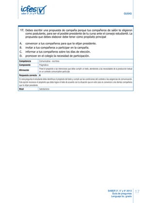 11 LG Lenguaje 17. 
17 
GUÍAS 
SABER 3°, 5° y 9° 2013 
Guía de preguntas 
Lenguaje 5o. grado 
A. economía. 
B. cultura. 
C. tecnología. 
saber 3º, 5º y 9º 
D. ciencia. 
RESPONDE LAS SIGUIENTES PREGUNTAS 
Debes escribir una propuesta de campaña porque tus compañeros de salón te eligieron 
como postulante, para ser el posible presidente de tu curso ante el consejo estudiantil. La 
propuesta que debes elaborar debe tener como propósito principal 
31. 
A. convencer a tus compañeros para que te elijan presidente. 
B. invitar a tus compañeros a participar en la campaña. 
C. informar a tus compañeros sobre los días de elección. 
D. promover en el colegio la necesidad de participación. 
Competencia Comunicativa - escritora 
Componente Pragmático 
Afirmación 
Prevé el propósito o las intenciones que debe cumplir un texto, atendiendo a las necesidades de la producción textual 
en un contexto comunicativo particular. 
Respuesta correcta A 
En esta pregunta el estudiante debe identificar el propósito del texto y cumplir así las condiciones del contexto o las exigencias de comunicación. 
Esta opción reconoce el propósito que debe lograr el texto de acuerdo con la situación que en este caso es convencer a los demás compañeros 
que lo elijan presidente. 
Nivel Satisfactorio 
 