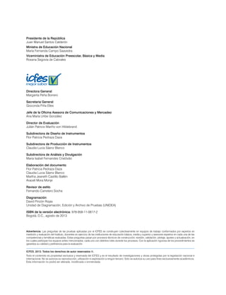 Presidente de la República 
Juan Manuel Santos Calderón 
Ministra de Educación Nacional 
María Fernanda Campo Saavedra 
Viceministra de Educación Preescolar, Básica y Media 
Roxana Segovia de Cabrales 
Directora General 
Margarita Peña Borrero 
Secretaria General 
Gioconda Piña Elles 
Jefe de la Oficina Asesora de Comunicaciones y Mercadeo 
Ana María Uribe González 
Director de Evaluación 
Julián Patricio Mariño von Hildebrand 
Subdirectora de Diseño de Instrumentos 
Flor Patricia Pedraza Daza 
Subdirectora de Producción de Instrumentos 
Claudia Lucia Sáenz Blanco 
Subdirectora de Análisis y Divulgación 
Maria Isabel Fernandes Cristóvão 
Elaboración del documento 
Flor Patricia Pedraza Daza 
Claudia Lucia Sáenz Blanco 
Martha Jeaneth Castillo Ballén 
Araceli Mora Monje 
Revisor de estilo 
Fernando Carretero Socha 
Diagramación 
David Pinzón Rojas 
Unidad de Diagramación, Edición y Archivo de Pruebas (UNIDEA) 
ISBN de la versión electrónica: 978-958-11-0617-2 
Bogotá, D.C., agosto de 2013 
Advertencia: Las preguntas de las pruebas aplicadas por el ICFES se construyen colectivamente en equipos de trabajo conformados por expertos en 
medición y evaluación del Instituto, docentes en ejercicio de las instituciones de educación básica, media y superior y asesores expertos en cada una de las 
competencias y temáticas evaluadas. Estas preguntas pasan por procesos técnicos de construcción, revisión, validación, pilotaje, ajustes y actualización, en 
los cuales participan los equipos antes mencionados, cada uno con distintos roles durante los procesos. Con la aplicación rigurosa de los procedimientos se 
garantiza su calidad y pertinencia para la evaluación. 
ICFES. 2013. Todos los derechos de autor reservados ©. 
Todo el contenido es propiedad exclusiva y reservada del ICFES y es el resultado de investigaciones y obras protegidas por la legislación nacional e 
internacional. No se autoriza su reproducción, utilización ni explotación a ningún tercero. Solo se autoriza su uso para fines exclusivamente académicos. 
Esta información no podrá ser alterada, modificada o enmendada. 
 
