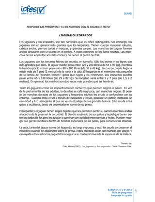 5 
GUÍAS 
RESPONDE LAS LAS PREGUNTAS PREGUNTAS 1 A 3 DE 1 A ACUERDO 6 DE ACUERDO CON EL SIGUIENTE CON EL SIGUIENTE TEXTO: 
TEXTO 
SABER 3°, 5° y 9° 2013 
Guía de preguntas 
Lenguaje 5o. grado 
saber 3º, 5º y 9º 
PRUEBA DE LENGUAJE 
¿JAGUAR O LEOPARDO? 
Los jaguares y los leopardos son tan parecidos que es difícil distinguirlos. Sin embargo, los 
jaguares son en general más grandes que los leopardos. Tienen cuerpo muscular robusto, 
cabeza ancha, piernas cortas y macizas, y grandes zarpas. Las manchas del jaguar forman 
anillos circulares con un punto en el centro. A estos patrones se les llama rosetas. Las man-chas 
de los leopardos son más chicas y no tienen el punto central. 
Los jaguares son los terceros felinos del mundo, en tamaño. Sólo los leones y los tigres son 
más grandes que ellos. El jaguar macho pesa entre 120 y 200 libras (de 54 a 90 kg), mientras 
la hembra por lo común pesa entre 80 y 100 libras (de 36 a 45 kg). Su cuerpo puede llegar a 
medir más de 7 pies (2 metros) de la nariz a la cola. El leopardo es el miembro más pequeño 
de la familia de “grandes felinos”: gatos que rugen y no ronronean. Los leopardos pueden 
pesar entre 65 y 180 libras (de 29 a 82 kg). Su longitud varía entre 5 y 7 pies (de 1,5 a 2 
metros). En general, los machos son dos veces más grandes que las hembras. 
Tanto los jaguares como los leopardos tienen cachorros que parecen negros al nacer. En vez 
de la piel amarilla de los adultos, la de ellos es café negruzca, con manchas negras. El pela-je 
de manchas doradas de los jaguares y leopardos adultos les ayuda a confundirse con su 
entorno. Cuando brilla el sol a través de pastizales y hojas, produce un patrón moteado de 
oscuridad y luz, semejante al que se ve en el pelaje de los grandes felinos. Esto ayuda a los 
gatos a ocultarse, tanto de depredadores como de su presa. 
El leopardo y el jaguar tienen largos bigotes que les permiten sentir su camino mientras andan 
al acecho de la presa en la oscuridad. El blando acojinado de sus patas y la piel que tienen en-tre 
los dedos de los pies les ayudan a caminar con agilidad entre ramitas y hojas. Pueden reco-ger 
sus garras mortales dentro de bolsitas especiales de las patas, para conservarlas afiladas. 
La cola, tanto del jaguar como del leopardo, es larga y gruesa, y esto les ayuda a conservar el 
equilibrio cuando se abalanzan sobre la presa. Estas prácticas colas son blancas por abajo, y 
eso ayuda a los cachorros pequeñitos a seguir a su madre a través de la espesura de la maleza. 
Tomado de: 
Cole, Melisa (2002). Los jaguares y los leopardos. China: Thomson Gale. 
Según el texto, el jaguar y el leopardo se diferencian en 
1. 
A. el peso y tamaño de sus cuerpos. 
B. la extensión de sus bigotes. 
C. la longitud de sus colas. 
D. el color de sus cachorros. 
2 LD Lenguaje 
 