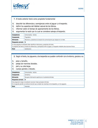 5º Cuadernillo 1 BLOQUE 1 
6 
GUÍAS 
En la expresión: “los jaguares y los leopardos son tan parecidos que es difícil distinguirlos. 
Sin embargo, los jaguares son en general más grandes”, las palabras subrayadas permi-ten 
Según el texto, los jaguares y los leopardos se pueden confundir con el entorno, gracias a su 
SABER 3°, 5° y 9° 2013 
Guía de preguntas 
Lenguaje 5o. grado 
5. 
saber 3º, 5º y 9º 
En el primer párrafo, la palabra “robusto” tiene la función de 
2. 
A. precisar una cualidad del cuerpo del jaguar. 
B. 6. 
comentar las características principales del leopardo. 
C. clasificar el pelaje del cuerpo del jaguar. 
D. identificar la apariencia de las garras del jaguar. 
3. 
Competencia Comunicativa - lectora 
Componente conectar Pragmático 
dos ideas, donde la segunda 
Afirmación Reconoce y caracteriza la situación de comunicación que subyace en un texto. 
Respuesta correcta A 
En esta pregunta el estudiante debe identificar intenciones y propósitos del texto. 
El propósito del texto es mostrar las diferencias y semejanzas entre el jaguar y el leopardo mediante descripciones físicas. 
Nivel Satisfactorio 
A. restringe la información de la primera. 
B. niega la información de la primera. 
C. contradice la información de la primera. 
D. afirma la información de la primera. 
4. 
A. peso y tamaño. 
B. pelaje de manchas doradas. 
C. piel y su cola larga. 
D. cuerpo grande y robusto. 
Competencia Comunicativa - lectora 
Componente Semántico 
Afirmación Recupera información explícita en el contenido del texto. 
Respuesta correcta B 
Esta pregunta le exige al estudiante reconocer ideas puntuales del texto. 
En el segundo párrafo se nombra la función que cumplen las manchas en los leopardos y en los jaguares. 
Nivel Avanzado 
Según el texto, a los jaguares y a los leopardos les sirven las bolsitas de las patas, para 
5. 
A. seguir a su madre a través de la espesura. 
B. mantener el equilibrio al atacar una presa. 
C. ocultarse de los depredadores y enemigos. 
D. guardar sus garras y conservarlas afiladas. 
El texto anterior tiene como propósito fundamental 
6. 
A. describir las diferencias y semejanzas entre el jaguar y el leopardo. 
B. definir los aspectos del hábitat natural de los felinos. 
C. informar sobre el tiempo de apareamiento de los felinos. 
D. argumentar la razón por la cual se considera salvaje al leopardo. 
Lenguaje LD 3 
2. 
Según el texto, a los jaguares y a los leopardos les sirven las bolsitas de las patas, para 
A. seguir a su madre a través de la espesura. 
B. mantener el equilibrio al atacar una presa. 
C. ocultarse de los depredadores y enemigos. 
D. guardar sus garras y conservarlas afiladas. 
El texto anterior tiene como propósito fundamental 
A. describir las diferencias y semejanzas entre el jaguar y el leopardo. 
B. definir los aspectos del hábitat natural de los felinos. 
C. informar sobre el tiempo de apareamiento de los felinos. 
D. argumentar la razón por la cual se considera salvaje al leopardo. 
Lenguaje LD 3 
1. 
 