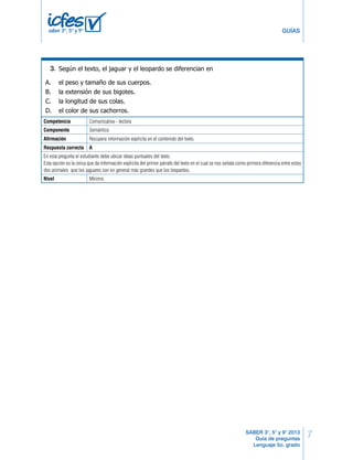7 
La cola, tanto del jaguar como del leopardo, es larga y gruesa, y esto les ayuda a conservar el 
equilibrio cuando se abalanzan sobre la presa. Estas prácticas colas son blancas por abajo, y 
eso ayuda a los cachorros pequeñitos a seguir a su madre a través de la espesura de la maleza. 
GUÍAS 
Tomado de: 
Cole, Melisa (2002). Los jaguares y los leopardos. China: Thomson Gale. 
SABER 3°, 5° y 9° 2013 
Guía de preguntas 
Lenguaje 5o. grado 
saber 3º, 5º y 9º 
Según el texto, el jaguar y el leopardo se diferencian en 
3. 
1. 
A. el peso y tamaño de sus cuerpos. 
B. la extensión de sus bigotes. 
C. la longitud de sus colas. 
D. el color de sus cachorros. 
Competencia Comunicativa - lectora 
Componente Semántico 
Afirmación Recupera información explícita en el contenido del texto. 
Respuesta correcta A 
En esta pregunta el estudiante debe ubicar ideas puntuales del texto. 
Esta opción es la única que da información explicita del primer párrafo del texto en el cual se nos señala como primera diferencia entre estos 
dos animales que los jaguares son en general más grandes que los leopardos. 
Nivel Mínimo 
2 LD Lenguaje 
 
