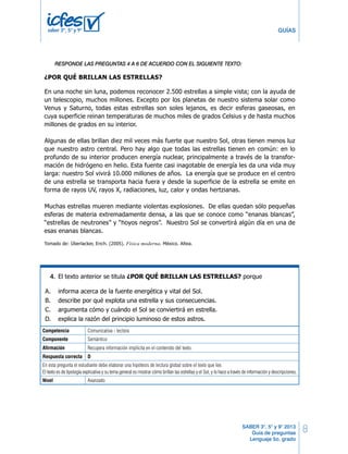 8 
GUÍAS 
RESPONDE LAS PREGUNTAS 25 A 30 DE ACUERO CON EL SIGUIENTE TEXTO 
RESPONDE LAS PREGUNTAS 4 A 6 DE ACUERDO CON EL SIGUIENTE TEXTO: 
RESPONDE LAS PREGUNTAS 25 A 30 DE ACUERO CON EL SIGUIENTE TEXTO 
5º Cuadernillo 1 BLOQUE 2 
10 LG Lenguaje 5º Cuadernillo 1 BLOQUE 2 
¿POR QUÉ BRILLAN LAS ESTRELLAS? 
En una noche sin luna, podemos reconocer 2.500 estrellas a simple vista; con la ayuda de 
un telescopio, muchos millones. Excepto por los planetas de nuestro sistema solar como 
Venus y Saturno, todas estas estrellas son soles lejanos, es decir esferas gaseosas, en 
cuya superficie reinan temperaturas de muchos miles de grados Celsius y de hasta muchos 
millones de grados en su interior. 
¿POR QUÉ BRILLAN LAS ESTRELLAS? 
En una noche sin luna, podemos reconocer 2.500 estrellas a simple vista; con la ayuda de 
un telescopio, muchos millones. Excepto por los planetas de nuestro sistema solar como 
Venus y Saturno, todas estas estrellas son soles lejanos, es decir esferas gaseosas, en 
cuya superficie reinan temperaturas de muchos miles de grados Celsius y de hasta muchos 
millones de grados en su interior. 
Algunas de ellas brillan diez mil veces más fuerte que nuestro Sol, otras tienen menos luz 
que nuestro astro central. Pero hay algo que todas las estrellas tienen en común: en lo 
profundo de su interior producen energía nuclear, principalmente a través de la transfor-mación 
Algunas de ellas brillan diez mil veces más fuerte que nuestro Sol, otras tienen menos luz 
que nuestro astro central. Pero hay algo que todas las estrellas tienen en común: en lo 
profundo de su interior producen energía nuclear, principalmente a través de la transfor-mación 
de hidrógeno en helio. Esta fuente casi inagotable de energía les da una vida muy 
de hidrógeno en helio. Esta fuente casi inagotable de energía les da una vida muy 
larga: nuestro Sol vivirá 10.000 millones de años. La energía que se produce en el centro 
de una estrella se transporta hacia fuera y desde la superficie de la estrella se emite en 
forma de rayos UV, rayos X, radiaciones, luz, calor y ondas hertzianas. 
larga: nuestro Sol vivirá 10.000 millones de años. La energía que se produce en el centro 
de una estrella se transporta hacia fuera y desde la superficie de la estrella se emite en 
forma de rayos UV, rayos X, radiaciones, luz, calor y ondas hertzianas. 
Muchas estrellas mueren mediante violentas explosiones. De ellas quedan sólo pequeñas 
esferas de materia extremadamente densa, a las que se conoce como “enanas blancas”, 
“estrellas de neutrones” y “hoyos negros”. Nuestro Sol se convertirá algún día en una de 
esas enanas blancas. 
Muchas estrellas mueren mediante violentas explosiones. De ellas quedan sólo pequeñas 
esferas de materia extremadamente densa, a las que se conoce como “enanas blancas”, 
“estrellas de neutrones” y “hoyos negros”. Nuestro Sol se convertirá algún día en una de 
esas enanas blancas. 
Tomado de: Überlacker, Erich. (2005). Física moderna. México. Altea. 
Tomado de: Überlacker, Erich. (2005). Física moderna. México. Altea. 
El texto anterior se titula ¿POR QUÉ BRILLAN LAS ESTRELLAS? porque 
El texto anterior se titula ¿POR QUÉ BRILLAN LAS ESTRELLAS? porque 
SABER 3°, 5° y 9° 2013 
Guía de preguntas 
Lenguaje 5o. grado 
saber 3º, 5º y 9º 
25. 
4. 
25. 
A. informa acerca de la fuente energética y vital del Sol. 
B. describe por qué explota una estrella y sus consecuencias. 
C. argumenta cómo y cuándo el Sol se conviertirá en estrella. 
D. explica la razón del principio luminoso de estos astros. 
A. informa acerca de la fuente energética y vital del Sol. 
B. describe por qué explota una estrella y sus consecuencias. 
C. argumenta cómo y cuándo el Sol se conviertirá en estrella. 
D. explica la razón del principio luminoso de estos astros. 
Competencia Comunicativa - lectora 
26. 
En el texto se afirma que el Sol tendrá larga vida gracias a 
Componente 26. 
En el texto Semántico 
se afirma que el Sol tendrá larga vida gracias a 
Afirmación A. los rayos X. 
Recupera información implícita en el contenido del texto. 
Respuesta B. la energía correcta nuclear. 
D 
En C. esta las pregunta ondas el estudiante hertzianas. 
debe elaborar una hipótesis de lectura global sobre el texto que lee. 
El texto es de tipología explicativa y su tema general es mostrar cómo brillan las estrellas y el Sol, y lo hace a través de información y descripciones. 
D. los rayos UV. 
Nivel Avanzado 
A. los rayos X. 
B. la energía nuclear. 
C. las ondas hertzianas. 
D. los rayos UV. 
10 LG Lenguaje 
 
