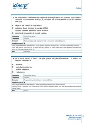 9 
GUÍAS 
En la expresión “Esta fuente casi inagotable de energía les da una vida muy larga: nuestro 
Sol vivirá 10.000 millones de años”, el uso de los dos puntos permite incluir una informa-ción 
Competencia Comunicativa - lectora 
Componente En la expresión Sintáctico 
“Esta fuente casi inagotable de energía les da una vida muy larga: nuestro 
Sol vivirá 10.000 millones de años”, el uso de los dos puntos permite incluir una informa-ción 
Afirmación Reconoce estrategias de organización, tejido y componentes de los textos que lee. 
Respuesta correcta A 
En esta pregunta el estudiante debe identificar la función de marcas lingüísticas de cohesión local (concordancia gramatical y conectores). 
En ella, debe reconocer la función de los dos puntos dentro de la expresión, los cuales, en este caso, se usan para agregar información más 
precisa con respecto al tiempo de vida del Sol. 
Nivel Satisfactorio 
SABER 3°, 5° y 9° 2013 
Guía de preguntas 
Lenguaje 5o. grado 
saber 3º, 5º y 9º 
que 
27. 
A. especifica el tiempo de vida del Sol. 
B. aclara de dónde proviene la energía del Sol. 
C. informa sobre los elementos de las estrellas. 
D. describe la producción de energía nuclear. 
En el tercer párrafo, la frase “...De ellas quedan sólo pequeñas esferas…” la palabra su-brayada 
reemplaza a 
27. 
28. 
que 
A. estrellas. 
B. violentas explosiones. 
C. enanas pequeñas. 
D. radiaciones. 
A. especifica el tiempo de vida del Sol. 
B. aclara de dónde proviene la energía del Sol. 
C. informa sobre los elementos de las estrellas. 
D. describe la producción de energía nuclear. 
La función del tercer párrafo del texto es 
29. 
28. 
A. introducir una idea que se desarrolla después. 
B. presentar ejemplos para mostrar un hecho. 
C. explicar cómo sucede un fenómeno. 
D. resumir ideas anteriormente tratadas. 
Si este texto se publicara en un periódico, aparecería en la sección de 
30. 
29. 
A. economía. 
B. cultura. 
C. tecnología. 
D. ciencia. 
RESPONDE LAS SIGUIENTES PREGUNTAS 
Debes escribir una propuesta de campaña porque tus compañeros de salón te eligieron 
como postulante, para ser el posible presidente de tu curso ante el consejo estudiantil. La 
propuesta que debes elaborar debe tener como propósito principal 
30. 
31. 
A. convencer a tus compañeros para que te elijan presidente. 
B. invitar a tus compañeros a participar en la campaña. 
C. informar a tus compañeros sobre los días de elección. 
D. promover en el colegio la necesidad de participación. 
5º Cuadernillo 1 BLOQUE 2 
RESPONDE LAS SIGUIENTES PREGUNTAS 
Lenguaje LG 11 
5. 
En el tercer párrafo, la frase “...De ellas quedan sólo pequeñas esferas…” la palabra su-brayada 
reemplaza a 
A. estrellas. 
B. violentas explosiones. 
C. enanas pequeñas. 
D. radiaciones. 
La función del tercer párrafo del texto es 
A. introducir una idea que se desarrolla después. 
B. presentar ejemplos para mostrar un hecho. 
C. explicar cómo sucede un fenómeno. 
D. resumir ideas anteriormente tratadas. 
Si este texto se publicara en un periódico, aparecería en la sección de 
A. economía. 
B. cultura. 
C. tecnología. 
D. ciencia. 
Debes escribir una propuesta de campaña porque tus compañeros de salón te eligieron 
como postulante, para ser el posible presidente de tu curso ante el consejo estudiantil. La 
propuesta que debes elaborar debe tener como propósito principal 
31. 
A. convencer a tus compañeros para que te elijan presidente. 
5º Cuadernillo 1 BLOQUE 2 
6. 
Competencia Comunicativa - lectora 
Componente Semántico 
Afirmación Recupera información implícita en el contenido del texto. 
Respuesta correcta A 
En esta pregunta el estudiante debe identificar el sentido de una palabra o expresión en su relación contextual. 
Esta opción nombra a las estrellas como el sujeto al que se hace referencia mediante la palabra “ellas”, pues se viene hablando de éstas desde 
el párrafo anterior. 
Nivel Mínimo 
 