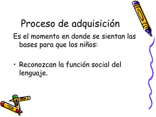 Proceso de adquisición
Es el momento en donde se sientan las
 bases para que los niños:

• Reconozcan la función social del
  lenguaje.
 