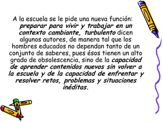A la escuela se le pide una nueva función:
   preparar para vivir y trabajar en un
   contexto cambiante, turbulento dicen
   algunos autores, de manera tal que los
 hombres educados no dependan tanto de un
conjunto de saberes, pues ésos tienen un alto
grado de obsolescencia, sino de la capacidad
 de aprender contenidos nuevos sin volver a
la escuela y de la capacidad de enfrentar y
   resolver retos, problemas y situaciones
                   inéditas.
 