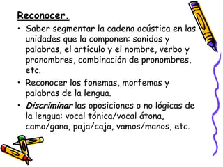 Reconocer.
• Saber segmentar la cadena acústica en las
  unidades que la componen: sonidos y
  palabras, el artículo y el nombre, verbo y
  pronombres, combinación de pronombres,
  etc.
• Reconocer los fonemas, morfemas y
  palabras de la lengua.
• Discriminar las oposiciones o no lógicas de
  la lengua: vocal tónica/vocal átona,
  cama/gana, paja/caja, vamos/manos, etc.
 