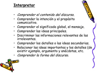 Interpretar

• Comprender el contenido del discurso.
• Comprender la intención y el propósito
  comunicativo.
• Comprender el significado global, el mensaje.
• Comprender las ideas principales.
• Discriminar las informaciones relevantes de las
  irrelevantes.
• Comprender los detalles o las ideas secundarias.
• Relacionar las ideas importantes y los detalles (de
  existir ejemplo, argumento y anécdotas, etc.
• Comprender la forma del discurso.
 