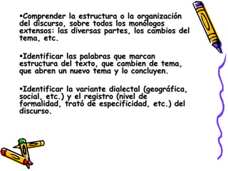 Comprender la estructura o la organización
del discurso, sobre todos los monólogos
extensos: las diversas partes, los cambios del
tema, etc.

Identificar las palabras que marcan
estructura del texto, que cambien de tema,
que abren un nuevo tema y lo concluyen.

Identificar la variante dialectal (geográfica,
social, etc.) y el registro (nivel de
formalidad, trató de especificidad, etc.) del
discurso.
 