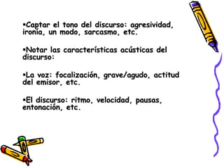 Captar el tono del discurso: agresividad,
ironía, un modo, sarcasmo, etc.

Notar las características acústicas del
discurso:

La voz: focalización, grave/agudo, actitud
del emisor, etc.

El discurso: ritmo, velocidad, pausas,
entonación, etc.
 