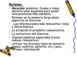 Retener.
• Recordar palabras, frases e ideas
  durante unos segundos para poder
  interpretarlas más adelante.
• Retener en la memoria largo plazo
  aspectos un discurso:
• . Las informaciones más relevantes: tema
  y datos básicos.
• La situación el propósito comunicativo.
• La estructura del discurso.
• Algunas palabras especiales (raras,
  nuevas, relevantes).
• Utilizar los diversos tipos de memoria
  (visual, auditiva, optativa, etc.) para
  retener información
 