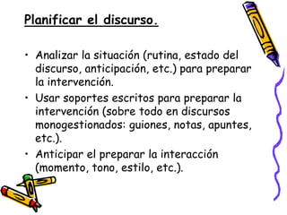 Planificar el discurso.

• Analizar la situación (rutina, estado del
  discurso, anticipación, etc.) para preparar
  la intervención.
• Usar soportes escritos para preparar la
  intervención (sobre todo en discursos
  monogestionados: guiones, notas, apuntes,
  etc.).
• Anticipar el preparar la interacción
  (momento, tono, estilo, etc.).
 