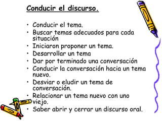 Conducir el discurso.

• Conducir el tema.
• Buscar temas adecuados para cada
  situación
• Iniciaron proponer un tema.
• Desarrollar un tema
• Dar por terminado una conversación
• Conducir la conversación hacia un tema
  nuevo.
• Desviar o eludir un tema de
  conversación.
• Relacionar un tema nuevo con uno
  viejo.
• Saber abrir y cerrar un discurso oral.
 