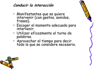Conducir la interacción

• Manifestantes que se quiere
  intervenir (con gestos, sonidos,
  frases).
• Escoger el momento adecuado para
  intervenir.
• Utilizar eficazmente el turno de
  palabras.
• Aprovechar el tiempo para decir
  todo lo que se considere necesario.
 