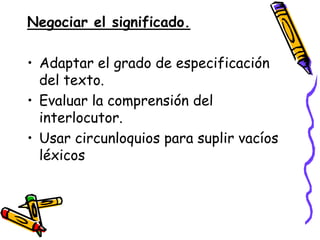 Negociar el significado.

• Adaptar el grado de especificación
  del texto.
• Evaluar la comprensión del
  interlocutor.
• Usar circunloquios para suplir vacíos
  léxicos
 