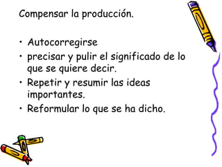 Compensar la producción.

• Autocorregirse
• precisar y pulir el significado de lo
  que se quiere decir.
• Repetir y resumir las ideas
  importantes.
• Reformular lo que se ha dicho.
 