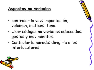 Aspectos no verbales

• controlar la voz: importación,
  volumen, matices, tono.
• Usar códigos no verbales adecuados:
  gestos y movimientos.
• Controlar la mirada: dirigirla a los
  interlocutores.
 