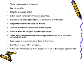 •   Texto y comunicación: el mensaje.

•   Leer en voz alta.

•   Entender el mensaje global.

•   Saber buscar y encontrar información específica.

•   Discriminar las ideas importantes de la secundarias o irrelevantes.

•   Comprender el texto con todos sus detalles.

•   Traducir determinadas expresiones a otras lenguas.

•   Dividir el texto en sintagmas o partes significativas.

•   Saber leer a una velocidad adecuada al objetivo del lector y a la facilidad o
    dificultad del texto.

•   Poder seguir la organización de un texto o de un libro.

•   Identificar la idea o ideas principales.

•   Saber leer entre líneas, es decir, comprender ideas no formuladas explícitamente.
 