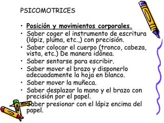 PSICOMOTRICES

• Posición y movimientos corporales.
• Saber coger el instrumento de escritura
  (lápiz, pluma, etc.,) con precisión.
• Saber colocar el cuerpo (tronco, cabeza,
  vista, etc.) De manera idónea.
• Saber sentarse para escribir.
• Saber mover el brazo y disponerlo
  adecuadamente la hoja en blanco.
• Saber mover la muñeca.
• Saber desplazar la mano y el brazo con
  precisión por el papel.
• Saber presionar con el lápiz encima del
  papel.
 