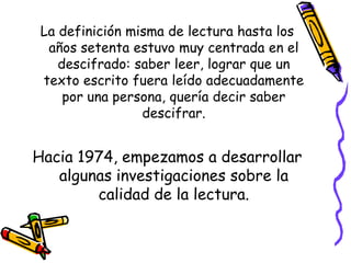 La definición misma de lectura hasta los
  años setenta estuvo muy centrada en el
    descifrado: saber leer, lograr que un
 texto escrito fuera leído adecuadamente
     por una persona, quería decir saber
                 descifrar.


Hacia 1974, empezamos a desarrollar
   algunas investigaciones sobre la
        calidad de la lectura.
 