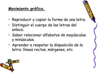 Movimiento gráfico.

• Reproducir y copiar la forma de una letra.
• Distinguir el cuerpo de las letras del
  enlace.
• Saber relacionar alfabetos de mayúsculas
  y minúsculas.
• Aprender a respetar la disposición de la
  letra: líneas rectas, márgenes, etc.
 