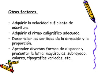 Otros factores.

• Adquirir la velocidad suficiente de
  escritura
• Adquirir el ritmo caligráfico adecuado.
• Desarrollar los sentidos de la dirección y la
  proporción.
• Aprender diversas formas de disponer y
  presentar la letra: mayúsculas, subrayado,
  colores, tipografías variadas, etc.
 