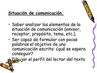 Situación de comunicación.

• Saber analizar los elementos de la
  situación de comunicación (emisor,
  receptor, propósito, tema, etc.).
• Ser capaz de formular con pocas
  palabras el objetivo de una
  comunicación escrita: ¿qué se espera
  conseguir?
• Dibujar el perfil del lector del texto
 