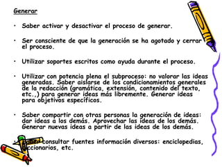 Generar

• Saber activar y desactivar el proceso de generar.

• Ser consciente de que la generación se ha agotado y cerrar
  el proceso.

• Utilizar soportes escritos como ayuda durante el proceso.

• Utilizar con potencia plena el subproceso: no valorar las ideas
  generadas. Saber aislarse de los condicionamientos generales
  de la redacción (gramática, extensión, contenido del texto,
  etc.,) para generar ideas más libremente. Generar ideas
  para objetivos específicos.

• Saber compartir con otras personas la generación de ideas:
  dar ideas a los demás. Aprovechar las ideas de los demás.
  Generar nuevas ideas a partir de las ideas de los demás.

• Saber consultar fuentes información diversos: enciclopedias,
  diccionarios, etc.
 