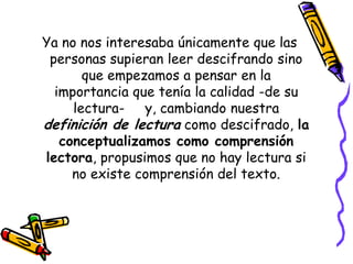 Ya no nos interesaba únicamente que las
 personas supieran leer descifrando sino
       que empezamos a pensar en la
  importancia que tenía la calidad -de su
     lectura- y, cambiando nuestra
definición de lectura como descifrado, la
   conceptualizamos como comprensión
lectora, propusimos que no hay lectura si
     no existe comprensión del texto.
 